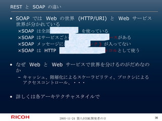 REST  と  SOAP  の違い SOAP では Web の世界 (HTTP/URI) と Web サービス世界が分かれている ×SOAP は全部  HTTP POST  を使っている ×SOAP はサービスごとの 個別インターフェース がある ×SOAP メッセージには  URI ( リンク )  が入ってない ×SOAP は HTTP を トランスポートプロトコル として使う なぜ Web と Web サービスで世界を分けるのがだめなのか キャッシュ、階層化によるスケーラビリティ、プロクシによるアクセスコントロール、・・・ 詳しくは各アーキテクチャスタイルで 