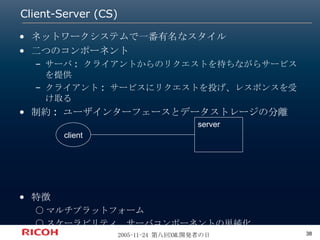 Client-Server (CS) ネットワークシステムで一番有名なスタイル 二つのコンポーネント サーバ: クライアントからのリクエストを待ちながらサービスを提供 クライアント: サービスにリクエストを投げ、レスポンスを受け取る 制約: ユーザインターフェースとデータストレージの分離 特徴 ○マルチプラットフォーム ○スケーラビリティ、サーバコンポーネントの単純化 server client 