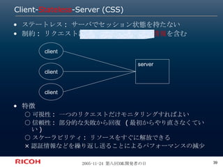Client- Stateless -Server (CSS) ステートレス: サーバでセッション状態を持たない 制約: リクエストには 処理に必要な全ての情報 を含む 特徴 ○可視性: 一つのリクエストだけモニタリングすればよい ○信頼性: 部分的な失敗から回復 (最初からやり直さなくていい) ○スケーラビリティ: リソースをすぐに解放できる ×認証情報などを繰り返し送ることによるパフォーマンスの減少 server client client client 