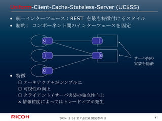 Uniform -Client-Cache-Stateless-Server (UC$SS) 統一インターフェース: REST を最も特徴付けるスタイル 制約: コンポーネント間のインターフェースを固定 特徴 ○アーキテクチャがシンプルに ○可視性の向上 ○クライアント/サーバ実装の独立性向上 ×情報粒度によってはトレードオフが発生 ＄ ＄ ＄ サーバ内の 実装を隠蔽 
