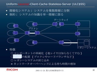 Uniform- Layered -Client-Cache-Stateless-Server (ULC$SS) 階層化システム: システムを複数階層に分割 制約: システムの知識を単一階層に限る 特徴 ○コンポーネントの単純化 (他レイヤは知らなくてすむ) ○ 中間子 の配置 (プロクシやロードバランサなど) ○レガシーシステムの封じ込め ×ネットワークオーバーヘッドによる待ち時間の増加 ＄ ＄ $ $ レガシーシステム プロクシ ゲートウェイ ＄ ＄ ＄ 