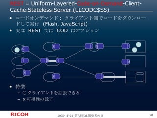REST  = Uniform-Layered- Code-on-Demand -Client-Cache-Stateless-Server (ULCODC$SS) コードオンデマンド: クライアント側でコードをダウンロードして実行 (Flash, JavaScript) 実は REST では COD はオプション 特徴 ○クライアントを拡張できる ×可視性の低下 ＄ ＄ $ $ ＄ ＄ ＄ 