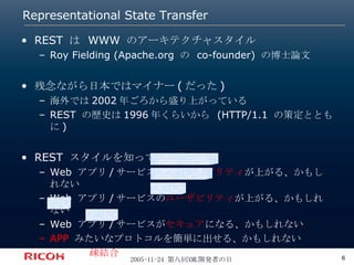Representational State Transfer REST  は  WWW  のアーキテクチャスタイル Roy Fielding (Apache.org  の  co-founder)  の博士論文 残念ながら日本ではマイナー ( だった ) 海外では 2002 年ごろから盛り上がっている REST  の歴史は 1996 年くらいから  (HTTP/1.1  の策定とともに ) REST  スタイルを知っていると Web  アプリ / サービスの スケーラビリティ が上がる、かもしれない Web  アプリ / サービスの ユーザビリティ が上がる、かもしれない Web  アプリ / サービスが セキュア になる、かもしれない APP   みたいなプロトコルを簡単に出せる、かもしれない いわゆる 疎結合 が実現できる、かもしれない 