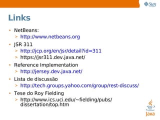 Links NetBeans: http://www.netbeans.org JSR 311 http://jcp.org/en/jsr/detail?id=311 https://jsr311.dev.java.net/ Reference Implementation http://jersey.dev.java.net/ Lista de discussão http://tech.groups.yahoo.com/group/rest-discuss/ Tese do Roy Fielding http://www.ics.uci.edu/~fielding/pubs/ dissertation/top.htm 
