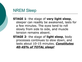 NREM Sleep STAGE 1 - the stage of  very light sleep , sleeper can readily be awakened, lasts for a few minutes. The eyes tend to roll slowly from side to side, and muscle tension remains absent. STAGE 2 - the stage of  light sleep , body processes continues to slow down, and lasts about 10-15 minutes.  Constitutes 40-45% of TOTAL sleep! 
