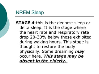 NREM Sleep STAGE 4 -this is the deepest sleep or delta sleep. It is the stage where the heart rate and respiratory rate drop 20-30% below those exhibited during waking hours. This stage is thought to restore the body physically. Some dreaming  may  occur here.  This stage may be absent in the elderly.  