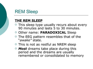 REM Sleep THE REM SLEEP This sleep type usually recurs about every 90 minutes and lasts 5 to 30 minutes.  Other name:  PARADOXICAL  Sleep The EEG pattern resembles that of the “ awake”  state. This is not as restful as NREM sleep Most  dreams take place during this period and the dreams are usually remembered or consolidated to memory 
