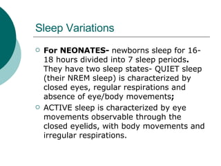 Sleep Variations For NEONATES-  newborns sleep for 16-18 hours divided into 7 sleep periods .  They have two sleep states- QUIET sleep (their NREM sleep)   is characterized by closed eyes, regular respirations and absence of eye/body movements ;  ACTIVE sleep   is characterized by eye movements observable through the closed eyelids, with body movements and irregular respirations. 