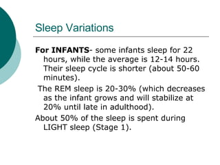 Sleep Variations For INFANTS - some infants sleep for 22 hours, while the average is 12-14 hours. Their sleep cycle is shorter (about 50-60 minutes). The REM sleep is 20-30% (which decreases as the infant grows and will stabilize at 20% until late in adulthood).  About 50% of the sleep is spent during LIGHT sleep (Stage 1). 
