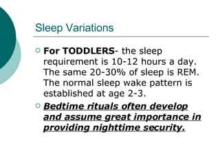Sleep Variations For TODDLERS - the sleep requirement is 10-12 hours a day. The same 20-30% of sleep is REM. The normal sleep wake pattern is established at age 2-3. Bedtime rituals often develop and assume great importance in providing nighttime security. 