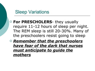 Sleep Variations For PRESCHOLERS - they usually require 11-12 hours of sleep per night. The REM sleep is still 20-30%. Many of the preschoolers resist going to sleep Remember that the preschoolers have fear of the dark that nurses must anticipate to guide the mothers 