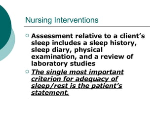 Nursing Interventions Assessment relative to a client’s sleep includes a sleep history, sleep diary, physical examination, and a review of laboratory studies The single most important criterion for adequacy of sleep/rest is the patient’s statement. 