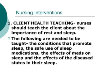Nursing Interventions 1. CLIENT HEALTH TEACHING- nurses should teach the client about the importance of rest and sleep. The following are needed to be taught- the conditions that promote sleep, the safe use of sleep medications, the effects of meds on sleep and the effects of the diseased states in their sleep. 