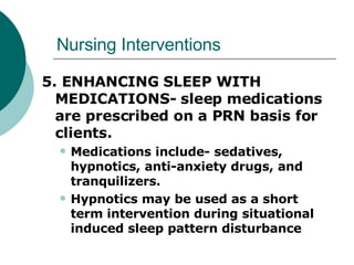 Nursing Interventions 5. ENHANCING SLEEP WITH MEDICATIONS- sleep medications are prescribed on a PRN basis for clients.  Medications include- sedatives, hypnotics, anti-anxiety drugs, and tranquilizers.  Hypnotics may be used as a short term intervention during situational induced sleep pattern disturbance 
