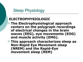 Sleep Physiology ELECTROPHYSIOLOGIC The Electrophysiological approach centers on the polygraph recordings of electrical changes in the brain waves (EEG), eye movements (EOG) and muscle activity (EMG).  This approach characterizes sleep as Non-Rapid Eye Movement sleep (NREM) and the Rapid-Eye movement sleep (REM) 