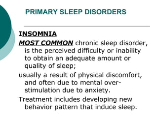 PRIMARY SLEEP DISORDERS I NSOMNIA MOST COMMON  chronic sleep disorder, is the perceived difficulty or inability to obtain an adequate amount or quality of sleep;  usually a result of physical discomfort, and often due to mental over-stimulation due to anxiety.  Treatment includes developing new behavior pattern that induce sleep. 