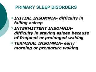 PRIMARY SLEEP DISORDERS INITIAL INSOMNIA - difficulty in falling asleep INTERMITTENT INSOMNIA - difficulty in staying asleep because of frequent or prolonged waking TERMINAL INSOMNIA-  early morning or premature waking 