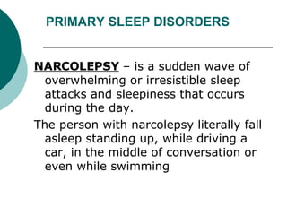 PRIMARY SLEEP DISORDERS NARCOLEPSY  – is a sudden wave of overwhelming or irresistible sleep attacks and sleepiness that occurs during the day.  The person with narcolepsy literally fall asleep standing up, while driving a car, in the middle of conversation or even while swimming 
