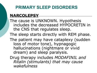 PRIMARY SLEEP DISORDERS NARCOLEPSY   The cause is UNKNOWN. Hypothesis includes the decreased HYPOCRETIN in the CNS that regulates sleep.  The sleep starts directly with REM phase.  The patient may have cataplexy (sudden loss of motor tone), hypnagogic hallucinations (nightmare or vivid dream) and sleep paralysis.  Drug therapy includes  MODAFINIL and Ritalin (stimulants) that may cause wakefulness  