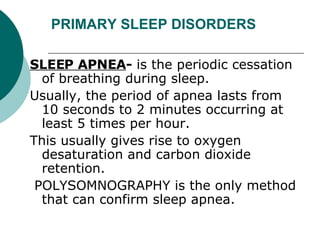 PRIMARY SLEEP DISORDERS SLEEP APNEA -  is the periodic cessation of breathing during sleep.  Usually, the period of apnea lasts from 10 seconds to 2 minutes occurring at least 5 times per hour.   This usually gives rise to oxygen desaturation and carbon dioxide retention. POLYSOMNOGRAPHY is the only method that can confirm sleep apnea.  