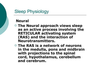 Sleep Physiology Neural The Neural approach views sleep as an active process involving the RETICULAR activating system (RAS) and the interaction of Neurotransmitters.  The RAS is a network of neurons in the medulla, pons and midbrain with projections to the spinal cord, hypothalamus, cerebellum and cerebrum.  
