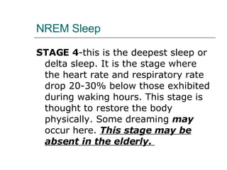 NREM Sleep STAGE 4 -this is the deepest sleep or delta sleep. It is the stage where the heart rate and respiratory rate drop 20-30% below those exhibited during waking hours. This stage is thought to restore the body physically. Some dreaming  may  occur here.  This stage may be absent in the elderly.  