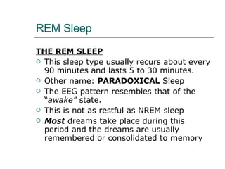 REM Sleep THE REM SLEEP This sleep type usually recurs about every 90 minutes and lasts 5 to 30 minutes.  Other name:  PARADOXICAL  Sleep The EEG pattern resembles that of the “ awake”  state. This is not as restful as NREM sleep Most  dreams take place during this period and the dreams are usually remembered or consolidated to memory 