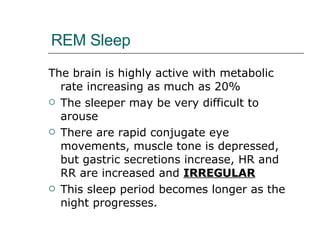 REM Sleep The brain is highly active with metabolic rate increasing as much as 20% The sleeper may be very difficult to arouse There are rapid conjugate eye movements, muscle tone is depressed, but gastric secretions increase, HR and RR are increased and  IRREGULAR This sleep period becomes longer as the night progresses. 