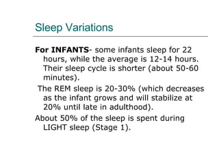 Sleep Variations For INFANTS - some infants sleep for 22 hours, while the average is 12-14 hours. Their sleep cycle is shorter (about 50-60 minutes). The REM sleep is 20-30% (which decreases as the infant grows and will stabilize at 20% until late in adulthood).  About 50% of the sleep is spent during LIGHT sleep (Stage 1). 