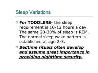 Sleep Variations For TODDLERS - the sleep requirement is 10-12 hours a day. The same 20-30% of sleep is REM. The normal sleep wake pattern is established at age 2-3. Bedtime rituals often develop and assume great importance in providing nighttime security. 
