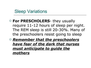 Sleep Variations For PRESCHOLERS - they usually require 11-12 hours of sleep per night. The REM sleep is still 20-30%. Many of the preschoolers resist going to sleep Remember that the preschoolers have fear of the dark that nurses must anticipate to guide the mothers 