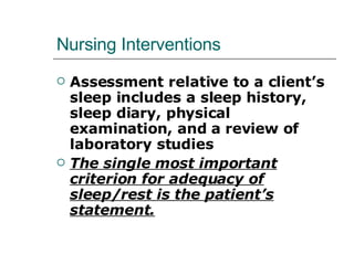 Nursing Interventions Assessment relative to a client’s sleep includes a sleep history, sleep diary, physical examination, and a review of laboratory studies The single most important criterion for adequacy of sleep/rest is the patient’s statement. 