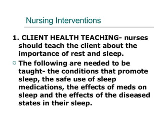 Nursing Interventions 1. CLIENT HEALTH TEACHING- nurses should teach the client about the importance of rest and sleep. The following are needed to be taught- the conditions that promote sleep, the safe use of sleep medications, the effects of meds on sleep and the effects of the diseased states in their sleep. 