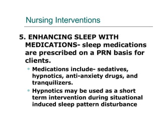 Nursing Interventions 5. ENHANCING SLEEP WITH MEDICATIONS- sleep medications are prescribed on a PRN basis for clients.  Medications include- sedatives, hypnotics, anti-anxiety drugs, and tranquilizers.  Hypnotics may be used as a short term intervention during situational induced sleep pattern disturbance 