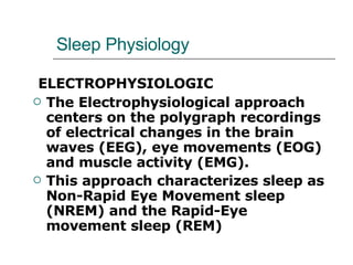 Sleep Physiology ELECTROPHYSIOLOGIC The Electrophysiological approach centers on the polygraph recordings of electrical changes in the brain waves (EEG), eye movements (EOG) and muscle activity (EMG).  This approach characterizes sleep as Non-Rapid Eye Movement sleep (NREM) and the Rapid-Eye movement sleep (REM) 