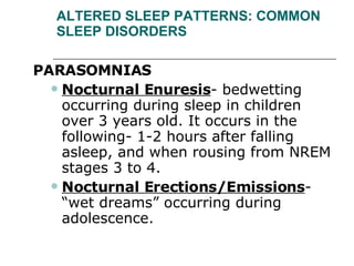 ALTERED SLEEP PATTERNS: COMMON SLEEP DISORDERS PARASOMNIAS  Nocturnal Enuresis - bedwetting occurring during sleep in children over 3 years old. It occurs in the following- 1-2 hours after falling asleep, and when rousing from NREM stages 3 to 4.  Nocturnal Erections/Emissions - “wet dreams” occurring during adolescence. 