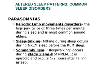 ALTERED SLEEP PATTERNS: COMMON SLEEP DISORDERS PARASOMNIAS  Periodic Limb movements disorders - the legs jerk twice or three times per minute during sleep and is most common among elders. Sleep-talking - talking during sleep occurs during NREM sleep before the REM sleep. Somnambulism - “sleepwalking” occurs during  stage 3 and 4  of NREM. It is episodic and occurs 1-2 hours after falling asleep.  