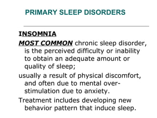 PRIMARY SLEEP DISORDERS I NSOMNIA MOST COMMON  chronic sleep disorder, is the perceived difficulty or inability to obtain an adequate amount or quality of sleep;  usually a result of physical discomfort, and often due to mental over-stimulation due to anxiety.  Treatment includes developing new behavior pattern that induce sleep. 