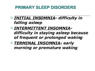 PRIMARY SLEEP DISORDERS INITIAL INSOMNIA - difficulty in falling asleep INTERMITTENT INSOMNIA - difficulty in staying asleep because of frequent or prolonged waking TERMINAL INSOMNIA-  early morning or premature waking 