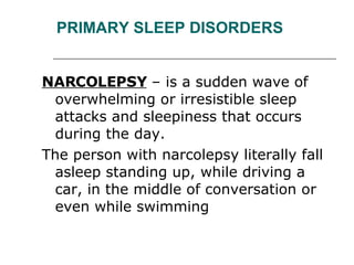 PRIMARY SLEEP DISORDERS NARCOLEPSY  – is a sudden wave of overwhelming or irresistible sleep attacks and sleepiness that occurs during the day.  The person with narcolepsy literally fall asleep standing up, while driving a car, in the middle of conversation or even while swimming 