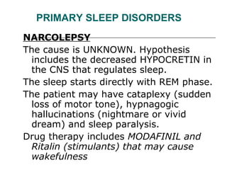 PRIMARY SLEEP DISORDERS NARCOLEPSY   The cause is UNKNOWN. Hypothesis includes the decreased HYPOCRETIN in the CNS that regulates sleep.  The sleep starts directly with REM phase.  The patient may have cataplexy (sudden loss of motor tone), hypnagogic hallucinations (nightmare or vivid dream) and sleep paralysis.  Drug therapy includes  MODAFINIL and Ritalin (stimulants) that may cause wakefulness  