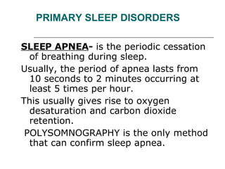 PRIMARY SLEEP DISORDERS SLEEP APNEA -  is the periodic cessation of breathing during sleep.  Usually, the period of apnea lasts from 10 seconds to 2 minutes occurring at least 5 times per hour.   This usually gives rise to oxygen desaturation and carbon dioxide retention. POLYSOMNOGRAPHY is the only method that can confirm sleep apnea.  