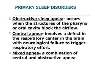 PRIMARY SLEEP DISORDERS Obstructive sleep apnea - occurs when the structures of the pharynx or oral cavity block the airflow. Central apnea -  involves a defect in the respiratory center in the brain with neurological failure to trigger respiratory effort. Mixed apnea-  a  combination of central and obstructive apnea 