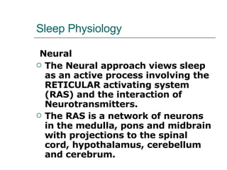 Sleep Physiology Neural The Neural approach views sleep as an active process involving the RETICULAR activating system (RAS) and the interaction of Neurotransmitters.  The RAS is a network of neurons in the medulla, pons and midbrain with projections to the spinal cord, hypothalamus, cerebellum and cerebrum.  