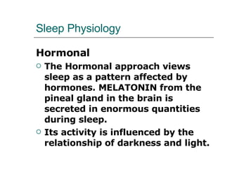 Sleep Physiology Hormonal The Hormonal approach views sleep as a pattern affected by hormones. MELATONIN from the pineal gland in the brain is secreted in enormous quantities during sleep.  Its activity is influenced by the relationship of darkness and light.  