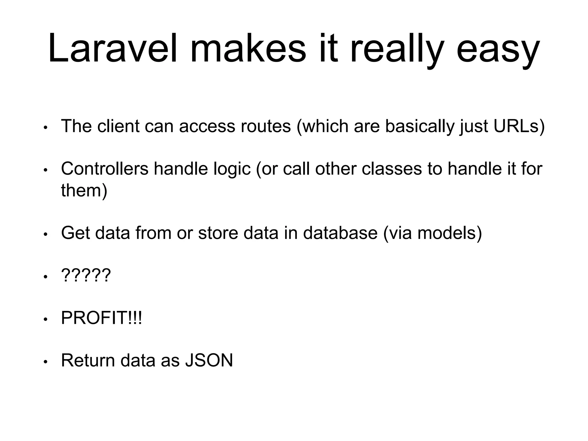 Laravel makes it really easy 
• The client can access routes (which are basically just URLs) 
• Controllers handle logic (or call other classes to handle it for 
them) 
• Get data from or store data in database (via models) 
• ????? 
• PROFIT!!! 
• Return data as JSON 
 
