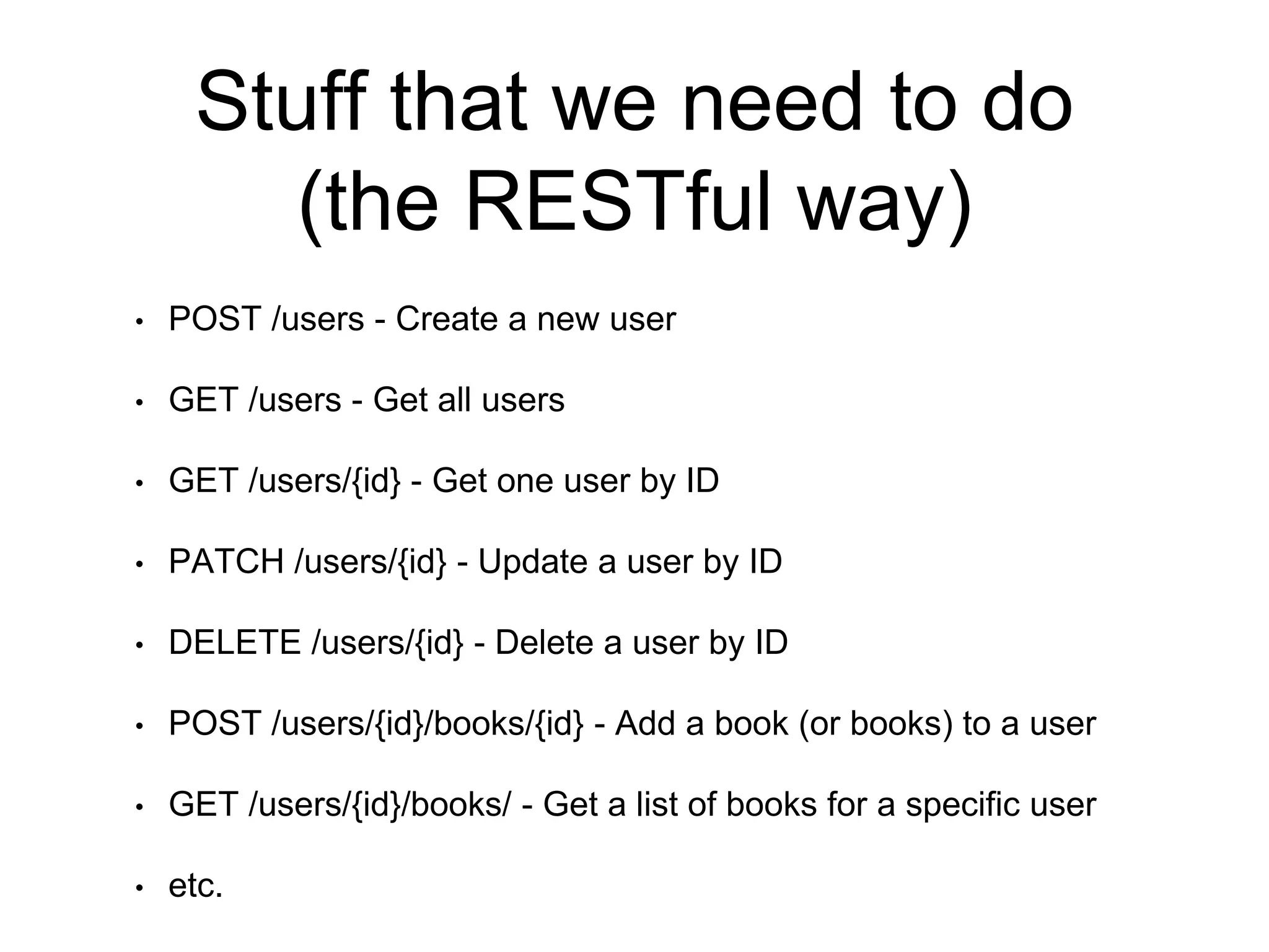 Stuff that we need to do 
(the RESTful way) 
• POST /users - Create a new user 
• GET /users - Get all users 
• GET /users/{id} - Get one user by ID 
• PATCH /users/{id} - Update a user by ID 
• DELETE /users/{id} - Delete a user by ID 
• POST /users/{id}/books/{id} - Add a book (or books) to a user 
• GET /users/{id}/books/ - Get a list of books for a specific user 
• etc. 
 