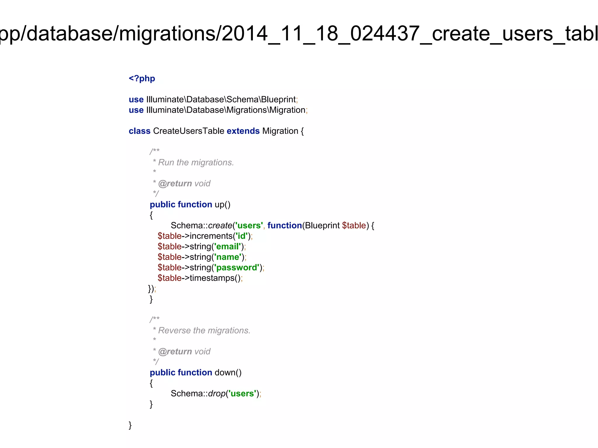 app/database/migrations/2014_11_18_024437_create_users_table.<?php 
use IlluminateDatabaseSchemaBlueprint; 
use IlluminateDatabaseMigrationsMigration; 
class CreateUsersTable extends Migration { 
/** 
* Run the migrations. 
* 
* @return void 
*/ 
public function up() 
{ 
Schema::create('users', function(Blueprint $table) { 
$table->increments('id'); 
$table->string('email'); 
$table->string('name'); 
$table->string('password'); 
$table->timestamps(); 
}); 
} 
/** 
* Reverse the migrations. 
* 
* @return void 
*/ 
public function down() 
{ 
Schema::drop('users'); 
} 
} 
 