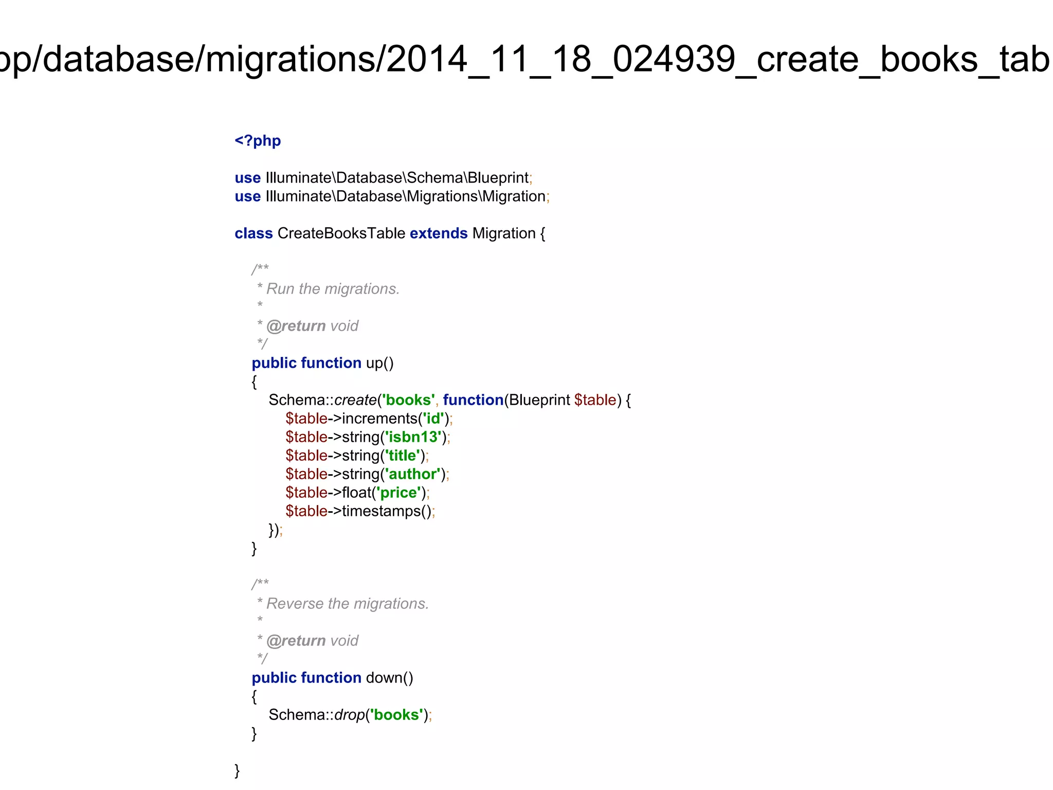 app/database/migrations/2014_11_18_024939_create_books_table.<?php 
use IlluminateDatabaseSchemaBlueprint; 
use IlluminateDatabaseMigrationsMigration; 
class CreateBooksTable extends Migration { 
/** 
* Run the migrations. 
* 
* @return void 
*/ 
public function up() 
{ 
Schema::create('books', function(Blueprint $table) { 
$table->increments('id'); 
$table->string('isbn13'); 
$table->string('title'); 
$table->string('author'); 
$table->float('price'); 
$table->timestamps(); 
}); 
} 
/** 
* Reverse the migrations. 
* 
* @return void 
*/ 
public function down() 
{ 
Schema::drop('books'); 
} 
} 
 