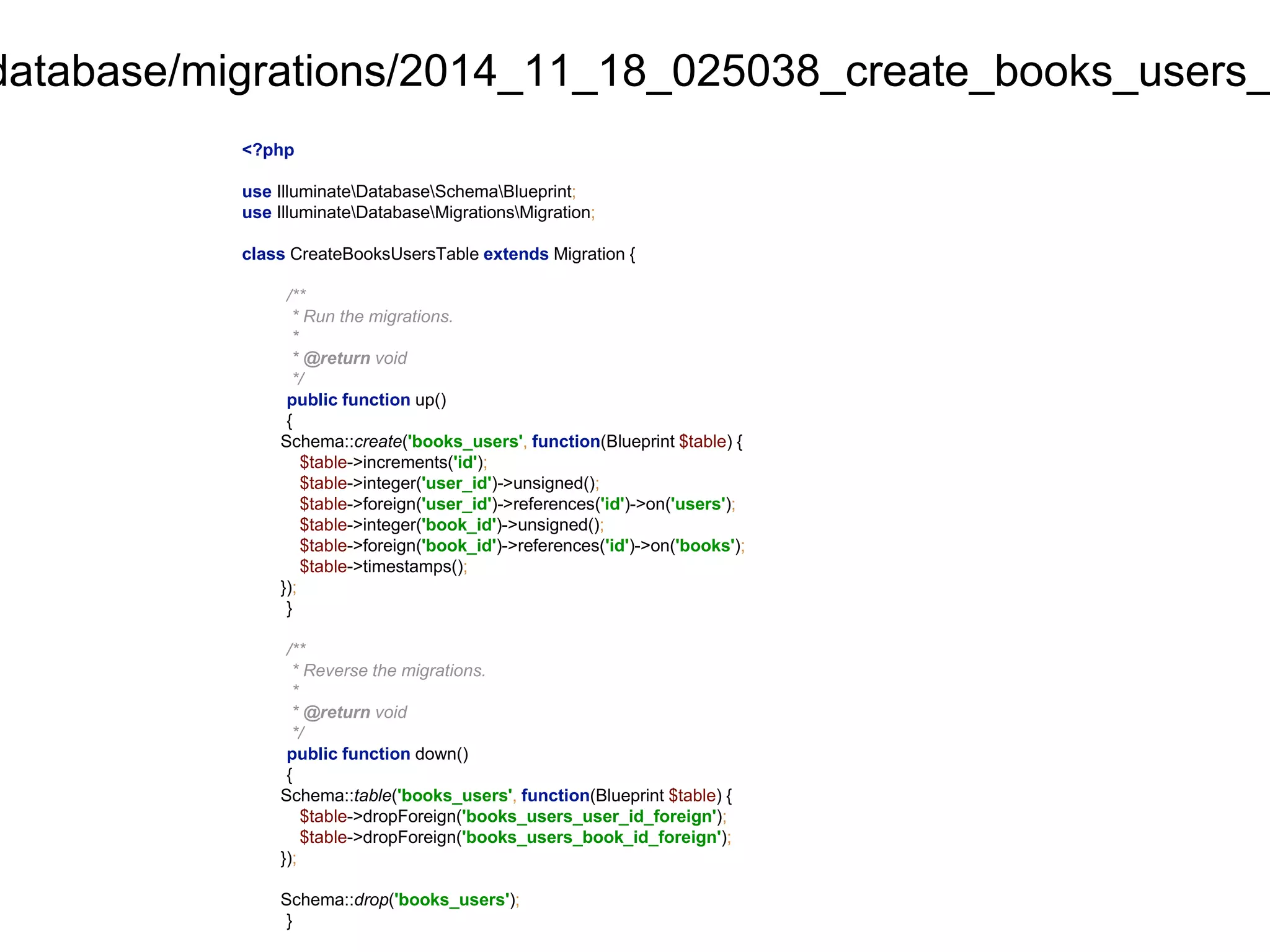 database/migrations/2014_11_18_025038_create_books_users_<?php 
use IlluminateDatabaseSchemaBlueprint; 
use IlluminateDatabaseMigrationsMigration; 
class CreateBooksUsersTable extends Migration { 
/** 
* Run the migrations. 
* 
* @return void 
*/ 
public function up() 
{ 
Schema::create('books_users', function(Blueprint $table) { 
$table->increments('id'); 
$table->integer('user_id')->unsigned(); 
$table->foreign('user_id')->references('id')->on('users'); 
$table->integer('book_id')->unsigned(); 
$table->foreign('book_id')->references('id')->on('books'); 
$table->timestamps(); 
}); 
} 
/** 
* Reverse the migrations. 
* 
* @return void 
*/ 
public function down() 
{ 
Schema::table('books_users', function(Blueprint $table) { 
$table->dropForeign('books_users_user_id_foreign'); 
$table->dropForeign('books_users_book_id_foreign'); 
}); 
Schema::drop('books_users'); 
} 
 